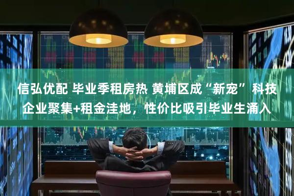 信弘优配 毕业季租房热 黄埔区成“新宠” 科技企业聚集+租金洼地，性价比吸引毕业生涌入