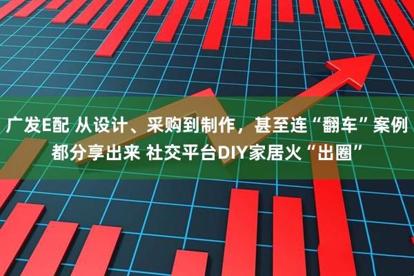 广发E配 从设计、采购到制作，甚至连“翻车”案例都分享出来 社交平台DIY家居火“出圈”