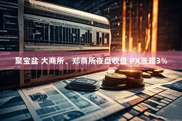 聚宝盆 大商所、郑商所夜盘收盘 PX涨超3%
