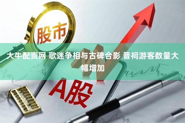 大牛配资网 歌迷争相与古碑合影 晋祠游客数量大幅增加