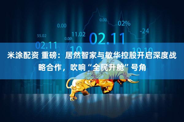 米涂配资 重磅：居然智家与敏华控股开启深度战略合作，吹响“全民升舱”号角