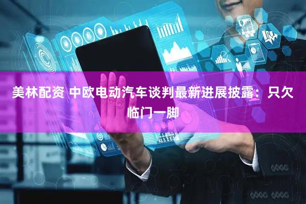美林配资 中欧电动汽车谈判最新进展披露：只欠临门一脚