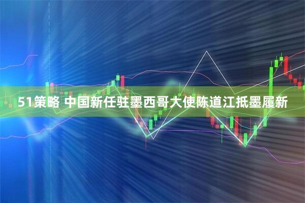 51策略 中国新任驻墨西哥大使陈道江抵墨履新