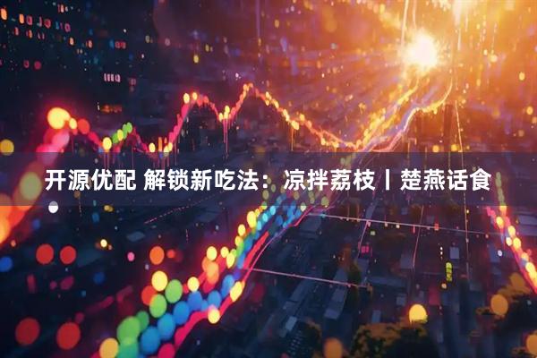 开源优配 解锁新吃法：凉拌荔枝丨楚燕话食