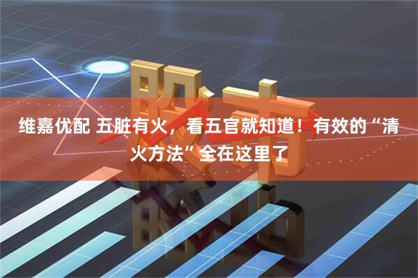 维嘉优配 五脏有火，看五官就知道！有效的“清火方法”全在这里了