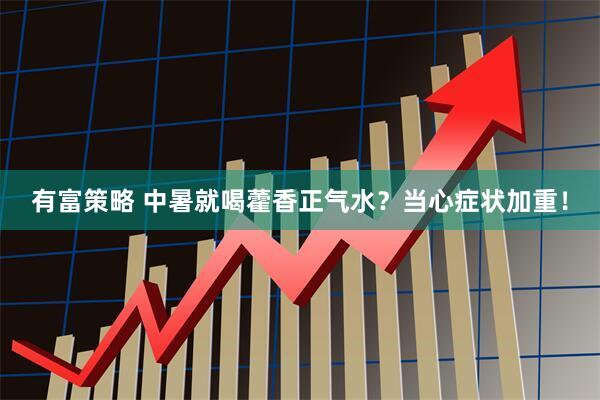 有富策略 中暑就喝藿香正气水？当心症状加重！