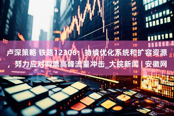 卢深策略 铁路12306：持续优化系统和扩容资源，努力应对购票高峰流量冲击_大皖新闻 | 安徽网