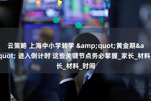 云策略 上海中小学转学 &quot;黄金期&quot; 进入倒计时 这些关键节点务必掌握_家长_材料_时间