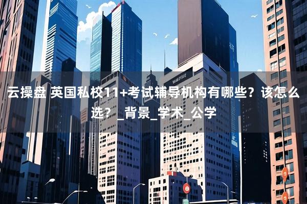 云操盘 英国私校11+考试辅导机构有哪些？该怎么选？_背景_学术_公学