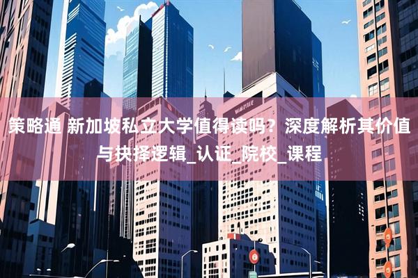 策略通 新加坡私立大学值得读吗？深度解析其价值与抉择逻辑_认证_院校_课程