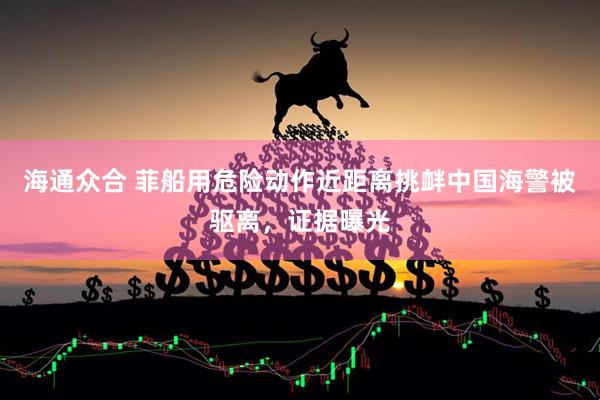 海通众合 菲船用危险动作近距离挑衅中国海警被驱离，证据曝光