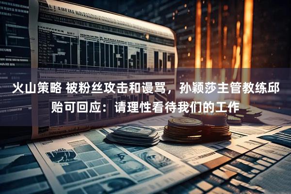 火山策略 被粉丝攻击和谩骂，孙颖莎主管教练邱贻可回应：请理性看待我们的工作