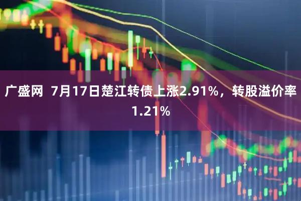 广盛网  7月17日楚江转债上涨2.91%，转股溢价率1.21%