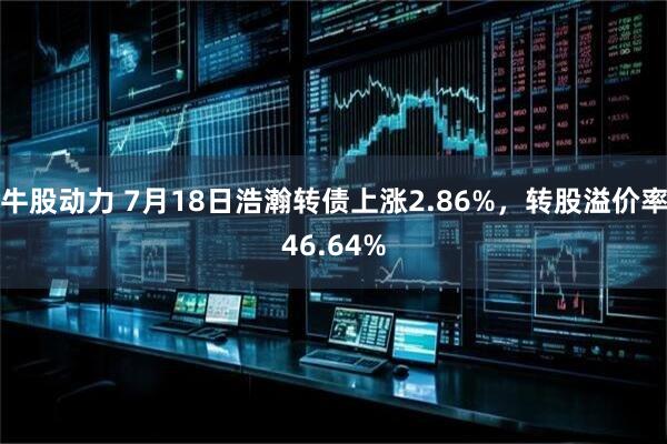 牛股动力 7月18日浩瀚转债上涨2.86%，转股溢价率46.64%