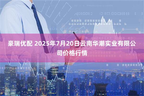 豪瑞优配 2025年7月20日云南华潮实业有限公司价格行情