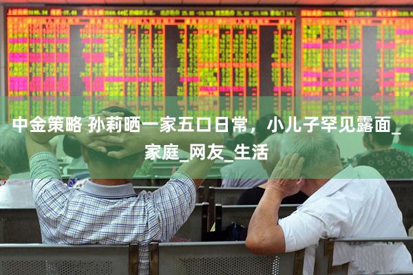 中金策略 孙莉晒一家五口日常，小儿子罕见露面_家庭_网友_生活