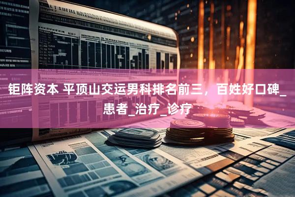 钜阵资本 平顶山交运男科排名前三，百姓好口碑_患者_治疗_诊疗