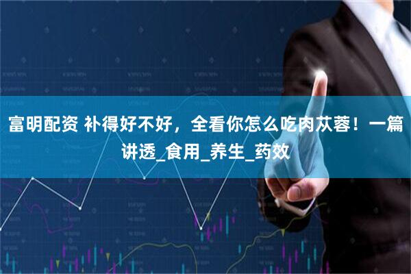 富明配资 补得好不好，全看你怎么吃肉苁蓉！一篇讲透_食用_养生_药效