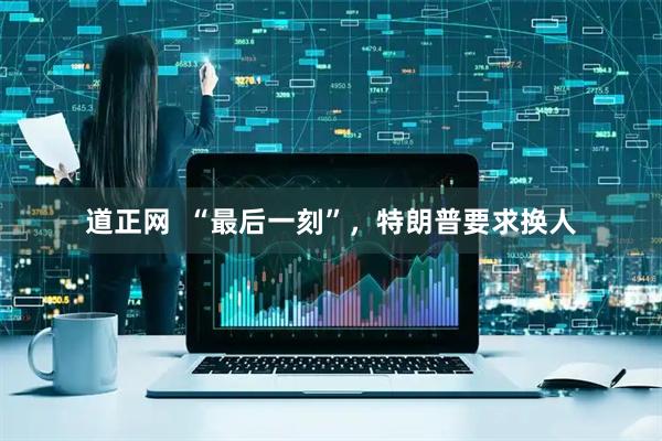 道正网  “最后一刻”，特朗普要求换人