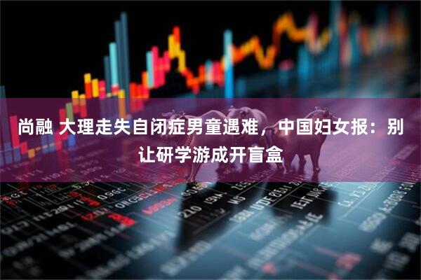 尚融 大理走失自闭症男童遇难，中国妇女报：别让研学游成开盲盒