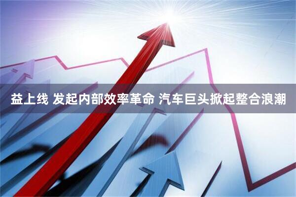 益上线 发起内部效率革命 汽车巨头掀起整合浪潮