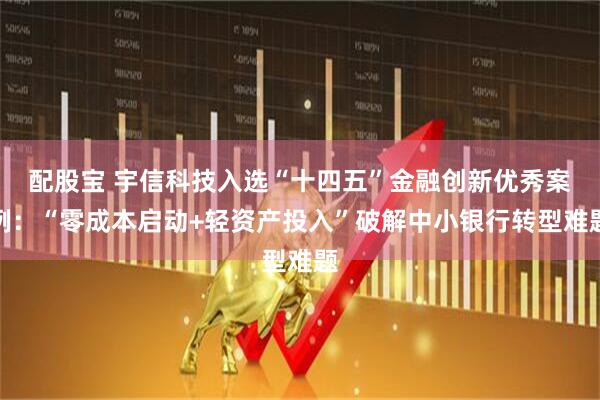 配股宝 宇信科技入选“十四五”金融创新优秀案例:“零成本启动+轻资产投入”破解中小银行转型难题