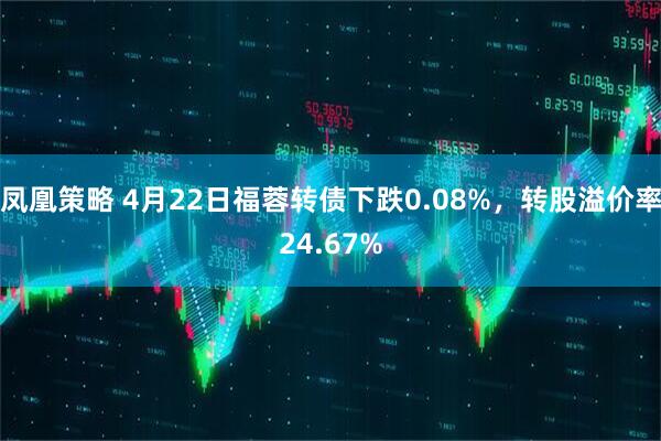 凤凰策略 4月22日福蓉转债下跌0.08%，转股溢价率24.67%