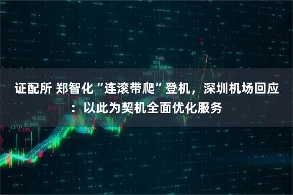 证配所 郑智化“连滚带爬”登机，深圳机场回应：以此为契机全面优化服务