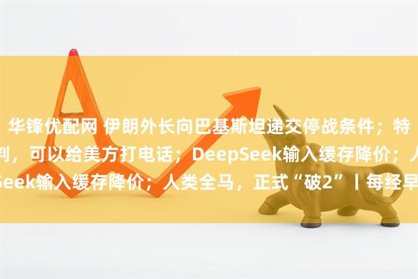 华锋优配网 伊朗外长向巴基斯坦递交停战条件；特朗普：如果伊朗想谈判，可以给美方打电话；DeepSeek输入缓存降价；人类全马，正式“破2”丨每经早参